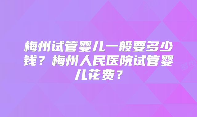 梅州试管婴儿一般要多少钱?梅州人民医院试管婴儿花费?
