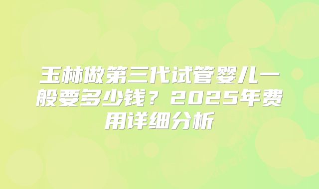 玉林做第三代试管婴儿一般要多少钱？2025年费用详细分析