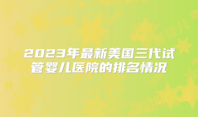 2023年最新美国三代试管婴儿医院的排名情况
