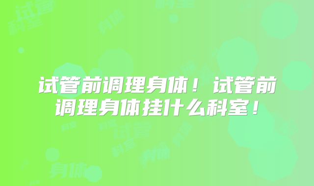 试管前调理身体！试管前调理身体挂什么科室！