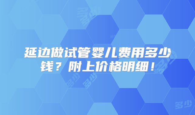 延边做试管婴儿费用多少钱?附上价格明细!