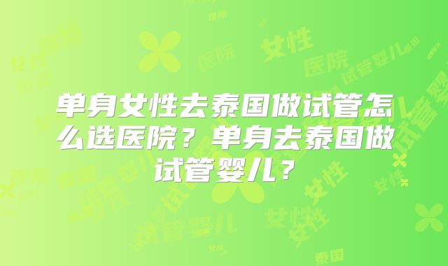 单身女性去泰国做试管怎么选医院?单身去泰国做试管婴儿?