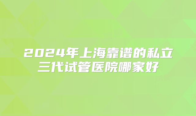 2024年上海靠谱的私立三代试管医院哪家好