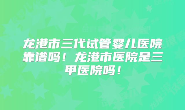 龙港市三代试管婴儿医院靠谱吗！龙港市医院是三甲医院吗！