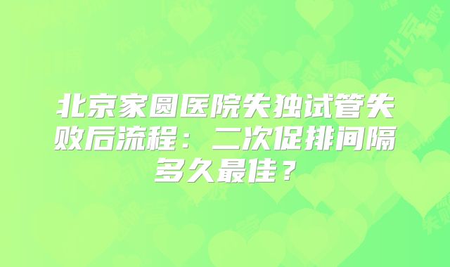 北京家圆医院失独试管失败后流程：二次促排间隔多久最佳？