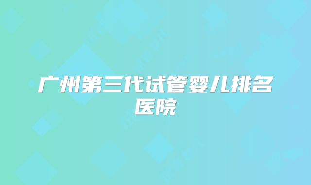 广州第三代试管婴儿排名医院