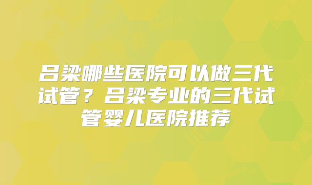 吕梁哪些医院可以做三代试管？吕梁专业的三代试管婴儿医院推荐