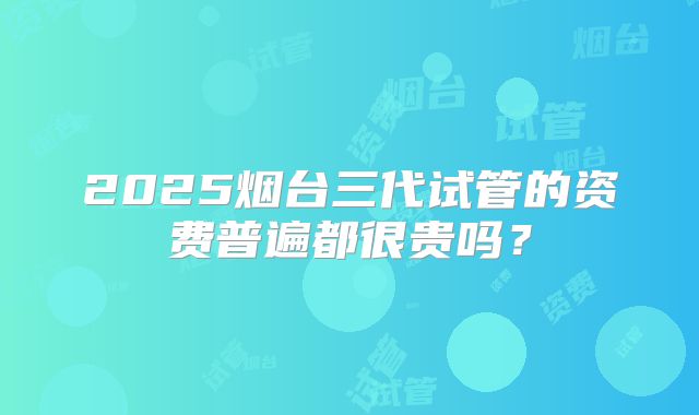 2025烟台三代试管的资费普遍都很贵吗?