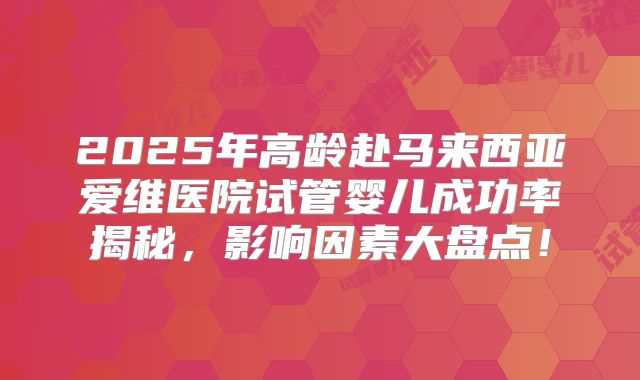 2025年高龄赴马来西亚爱维医院试管婴儿成功率揭秘，影响因素大盘点！