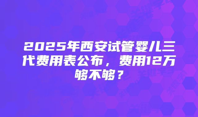 2025年西安试管婴儿三代费用表公布，费用12万够不够？