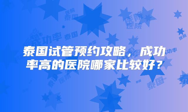 泰国试管预约攻略，成功率高的医院哪家比较好？