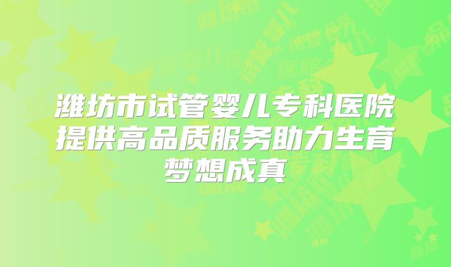 潍坊市试管婴儿专科医院提供高品质服务助力生育梦想成真