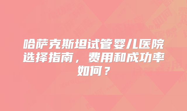 哈萨克斯坦试管婴儿医院选择指南，费用和成功率如何？
