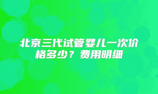 北京三代试管婴儿一次价格多少？费用明细