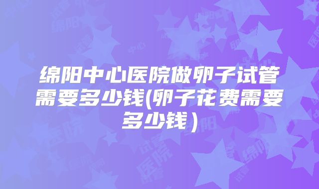 绵阳中心医院做卵子试管需要多少钱(卵子花费需要多少钱）