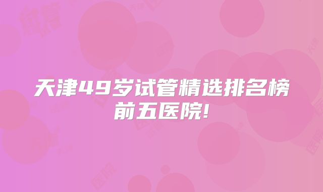 天津49岁试管精选排名榜前五医院!