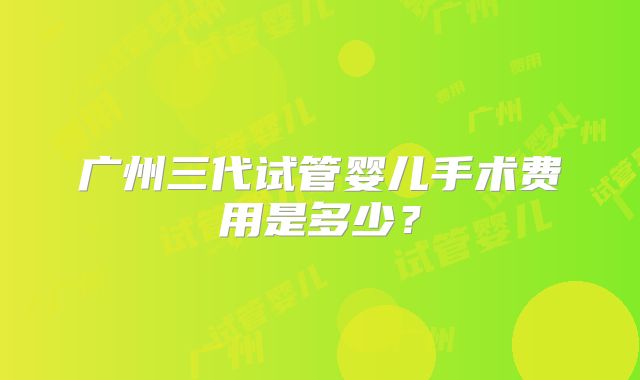 广州三代试管婴儿手术费用是多少？