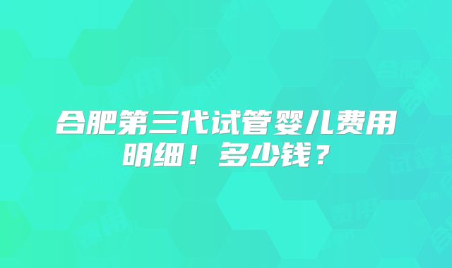 合肥第三代试管婴儿费用明细！多少钱？