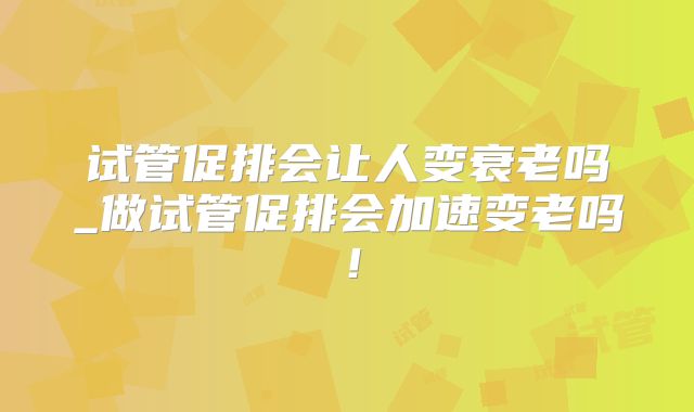 试管促排会让人变衰老吗_做试管促排会加速变老吗！