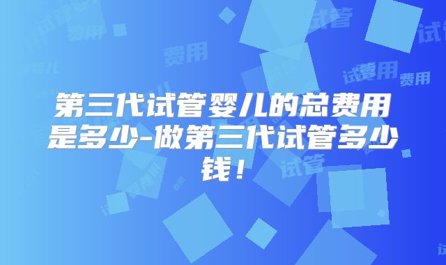 第三代试管婴儿的总费用是多少-做第三代试管多少钱！