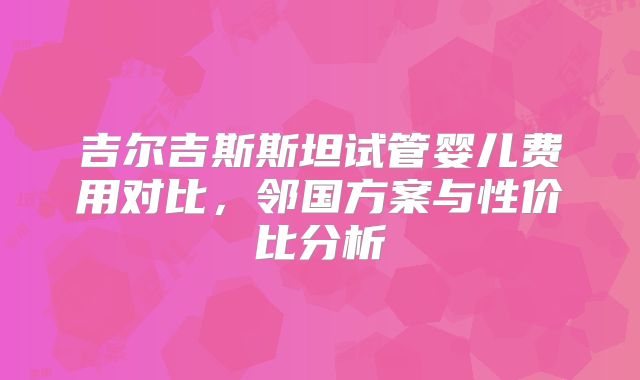 吉尔吉斯斯坦试管婴儿费用对比，邻国方案与性价比分析