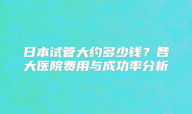 日本试管大约多少钱？各大医院费用与成功率分析
