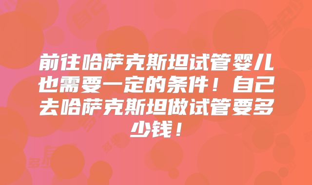 前往哈萨克斯坦试管婴儿也需要一定的条件！自己去哈萨克斯坦做试管要多少钱！