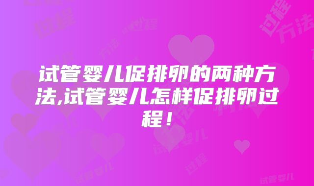 试管婴儿促排卵的两种方法,试管婴儿怎样促排卵过程！