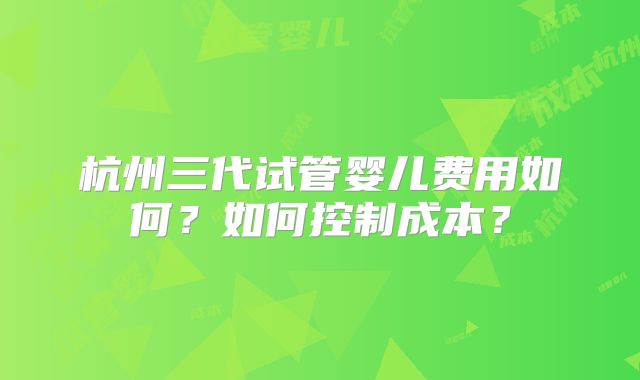 杭州三代试管婴儿费用如何?如何控制成本?