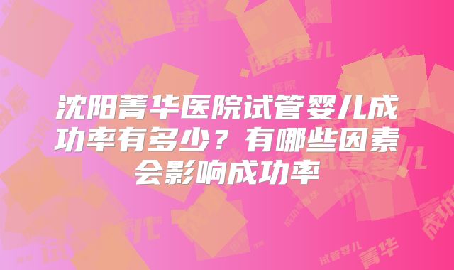 沈阳菁华医院试管婴儿成功率有多少？有哪些因素会影响成功率