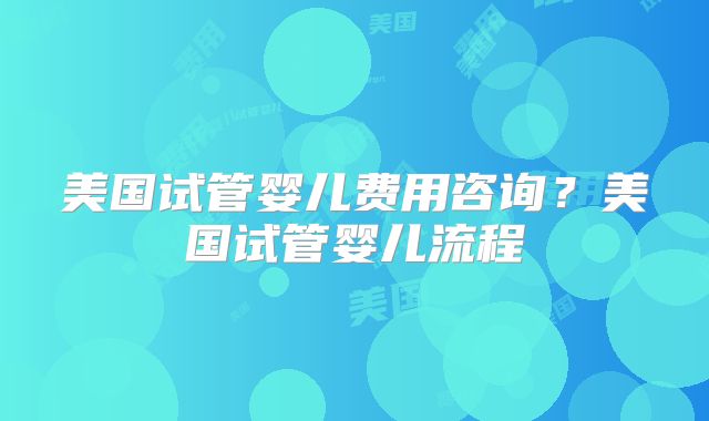美国试管婴儿费用咨询？美国试管婴儿流程