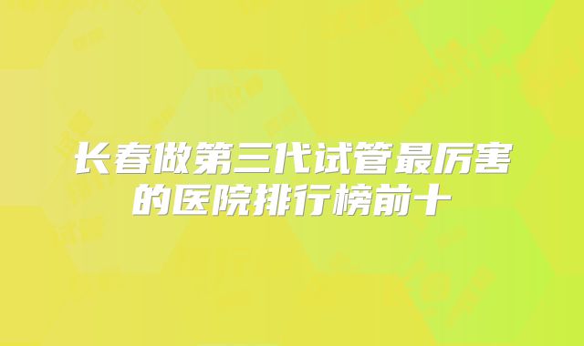 长春做第三代试管最厉害的医院排行榜前十