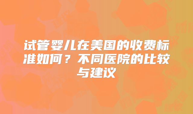 试管婴儿在美国的收费标准如何?不同医院的比较与建议