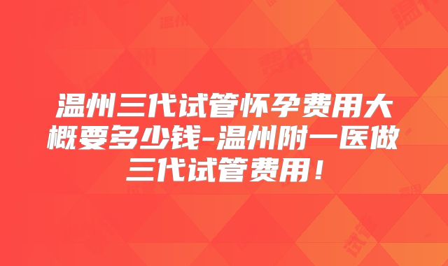 温州三代试管怀孕费用大概要多少钱-温州附一医做三代试管费用！