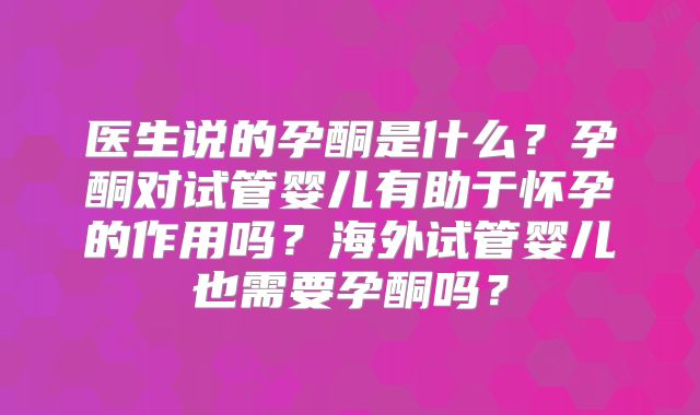 医生说的孕酮是什么?孕酮对试管婴儿有助于怀孕的作用吗?海外试管婴儿也需要孕酮吗?