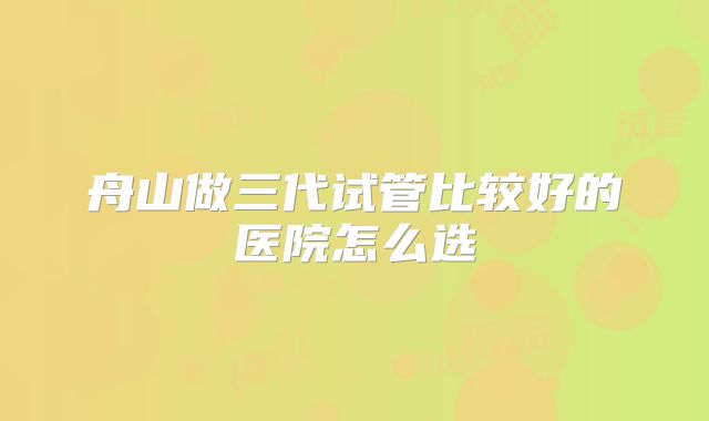 舟山做三代试管比较好的医院怎么选