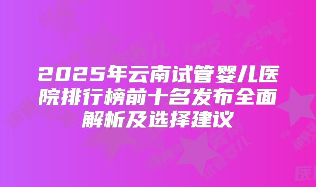 2025年云南试管婴儿医院排行榜前十名发布全面解析及选择建议