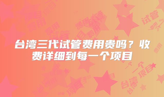 台湾三代试管费用贵吗？收费详细到每一个项目