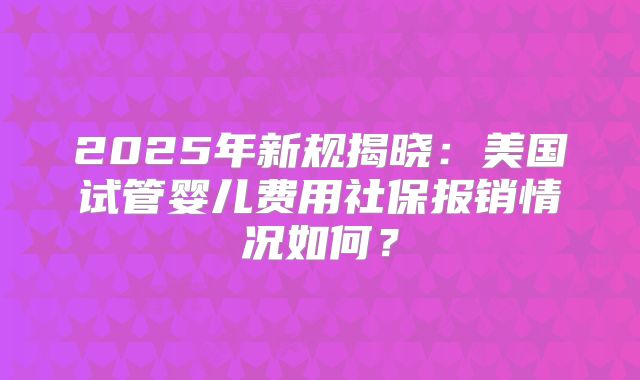 2025年新规揭晓：美国试管婴儿费用社保报销情况如何？