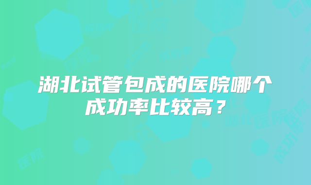 湖北试管包成的医院哪个成功率比较高？