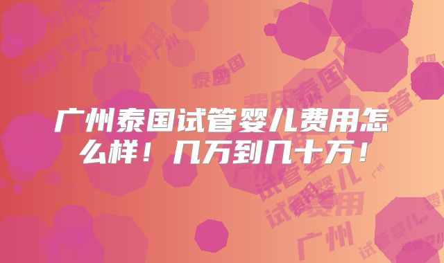 广州泰国试管婴儿费用怎么样！几万到几十万！