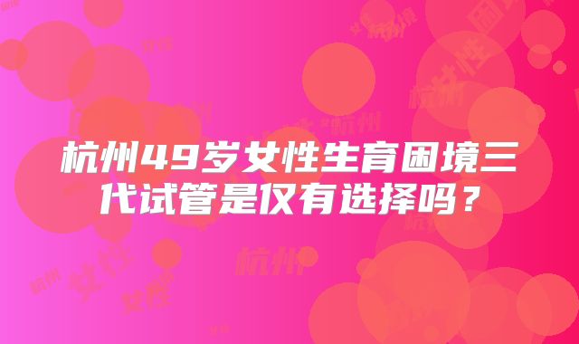 杭州49岁女性生育困境三代试管是仅有选择吗？