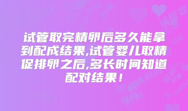 试管取完精卵后多久能拿到配成结果,试管婴儿取精促排卵之后,多长时间知道配对结果!