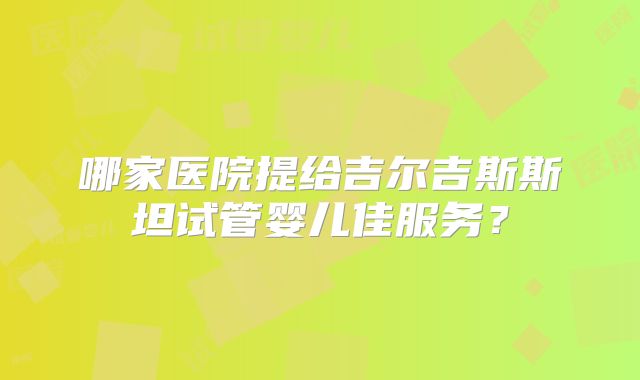 哪家医院提给吉尔吉斯斯坦试管婴儿佳服务？