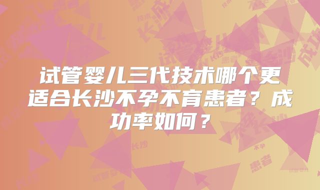 试管婴儿三代技术哪个更适合长沙不孕不育患者？成功率如何？