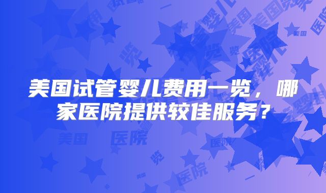 美国试管婴儿费用一览，哪家医院提供较佳服务？