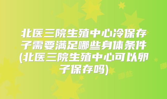 北医三院生殖中心冷保存子需要满足哪些身体条件(北医三院生殖中心可以卵子保存吗)