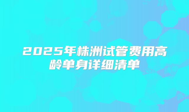 2025年株洲试管费用高龄单身详细清单
