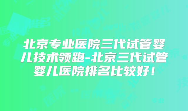 北京专业医院三代试管婴儿技术领跑-北京三代试管婴儿医院排名比较好！