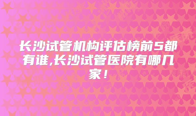 长沙试管机构评估榜前5都有谁,长沙试管医院有哪几家!